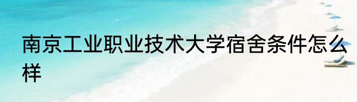 南京工业职业技术大学宿舍条件怎么样