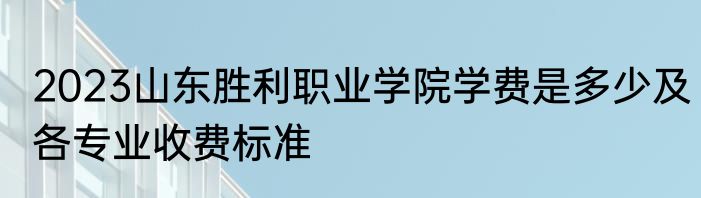 2023山东胜利职业学院学费是多少及各专业收费标准