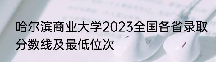 哈尔滨商业大学2023全国各省录取分数线及最低位次