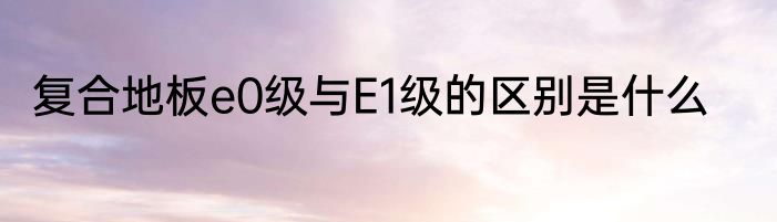 复合地板e0级与E1级的区别是什么
