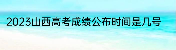 2023山西高考成绩公布时间是几号