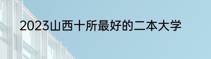 2023山西十所最好的二本大学