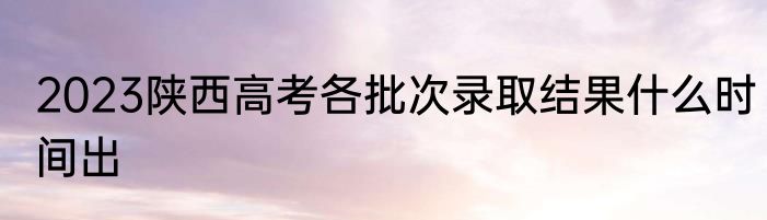 2023陕西高考各批次录取结果什么时间出