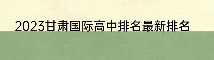 2023甘肃国际高中排名最新排名