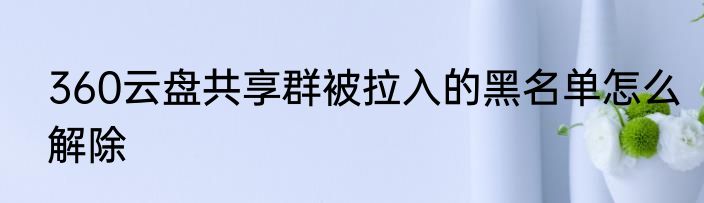 360云盘共享群被拉入的黑名单怎么解除