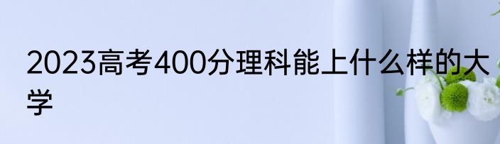 2023高考400分理科能上什么样的大学