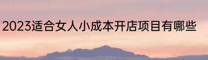 2023适合女人小成本开店项目有哪些