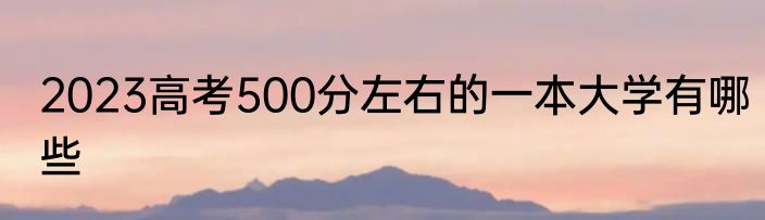 2023高考500分左右的一本大学有哪些
