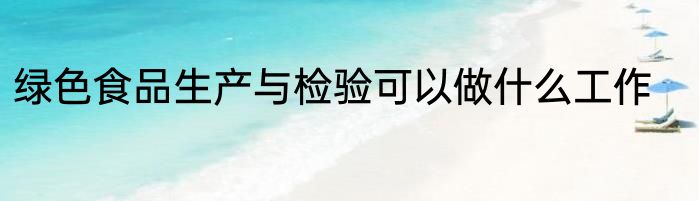 绿色食品生产与检验可以做什么工作
