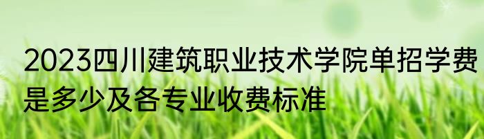 2023四川建筑职业技术学院单招学费是多少及各专业收费标准