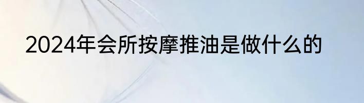 2024年会所按摩推油是做什么的