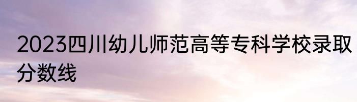 2023四川幼儿师范高等专科学校录取分数线