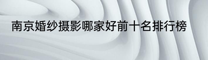 南京婚纱摄影哪家好前十名排行榜