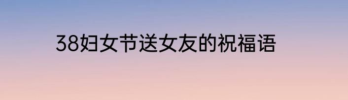 38妇女节送女友的祝福语