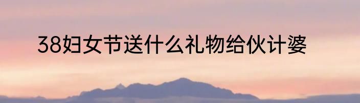 38妇女节送什么礼物给伙计婆