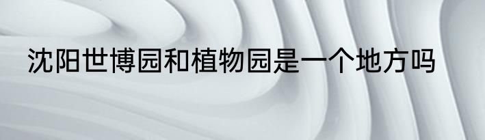沈阳世博园和植物园是一个地方吗