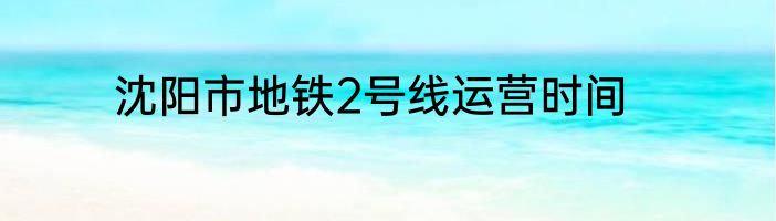 沈阳市地铁2号线运营时间