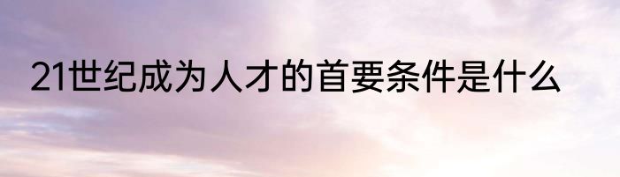 21世纪成为人才的首要条件是什么