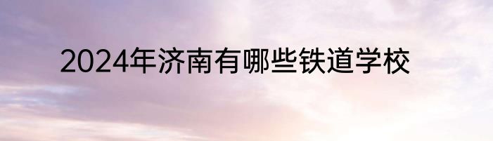 2024年济南有哪些铁道学校