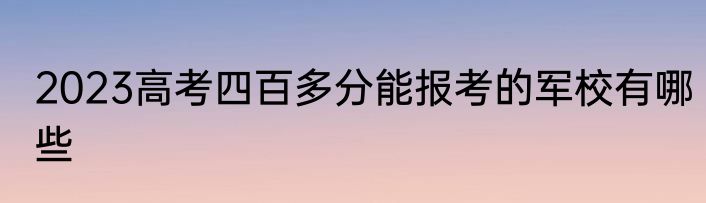 2023高考四百多分能报考的军校有哪些
