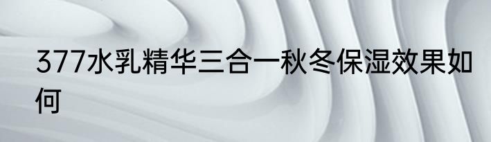 377水乳精华三合一秋冬保湿效果如何