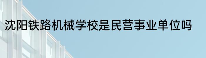 沈阳铁路机械学校是民营事业单位吗