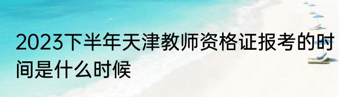 2023下半年天津教师资格证报考的时间是什么时候