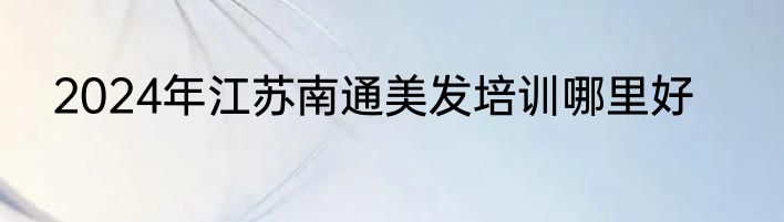 2024年江苏南通美发培训哪里好