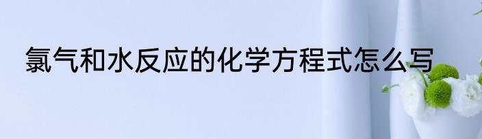氯气和水反应的化学方程式怎么写