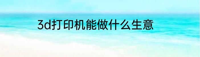 3d打印机能做什么生意