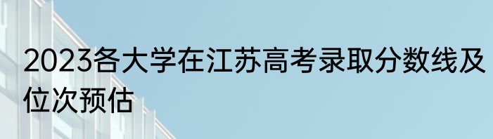 2023各大学在江苏高考录取分数线及位次预估