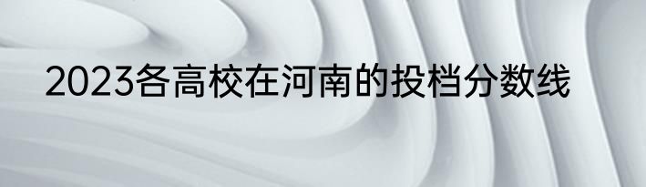 2023各高校在河南的投档分数线