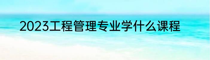 2023工程管理专业学什么课程