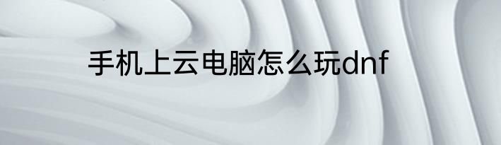 手机上云电脑怎么玩dnf