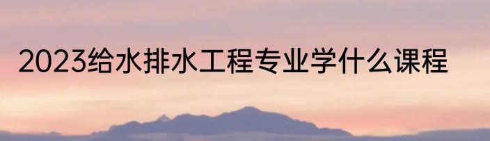2023给水排水工程专业学什么课程