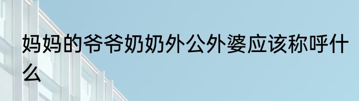 妈妈的爷爷奶奶外公外婆应该称呼什么