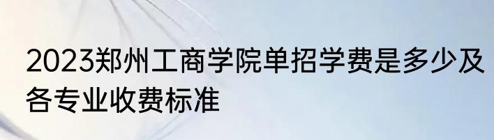 2023郑州工商学院单招学费是多少及各专业收费标准
