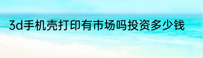 3d手机壳打印有市场吗投资多少钱
