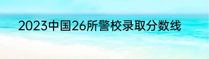 2023中国26所警校录取分数线