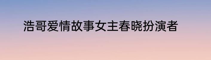 浩哥爱情故事女主春晓扮演者