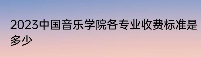 2023中国音乐学院各专业收费标准是多少
