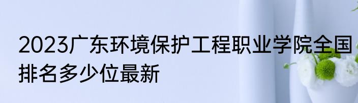 2023广东环境保护工程职业学院全国排名多少位最新