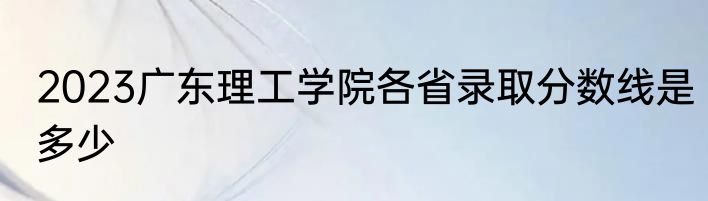 2023广东理工学院各省录取分数线是多少