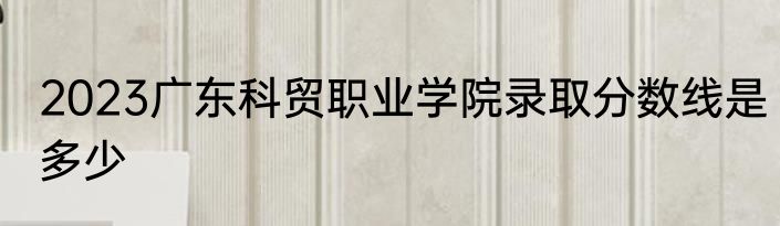 2023广东科贸职业学院录取分数线是多少