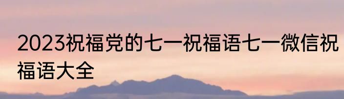 2023祝福党的七一祝福语七一微信祝福语大全