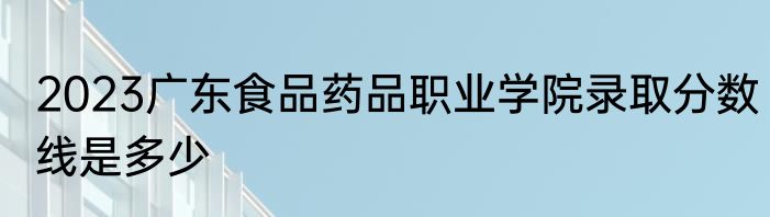 2023广东食品药品职业学院录取分数线是多少