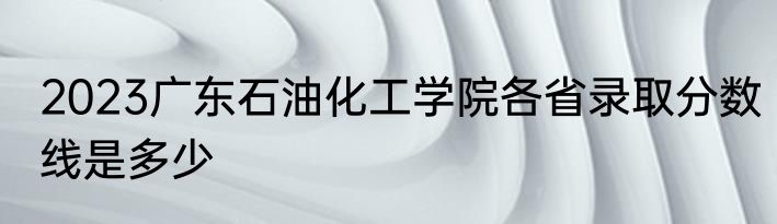 2023广东石油化工学院各省录取分数线是多少
