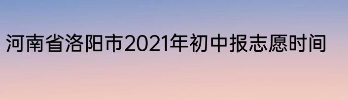 河南省洛阳市2021年初中报志愿时间