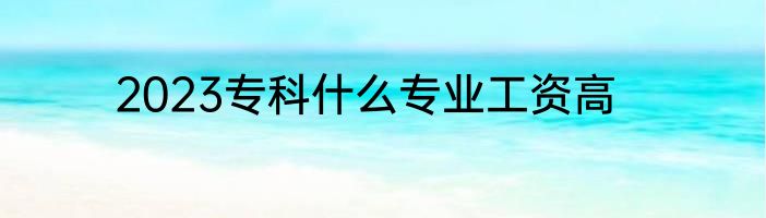 2023专科什么专业工资高