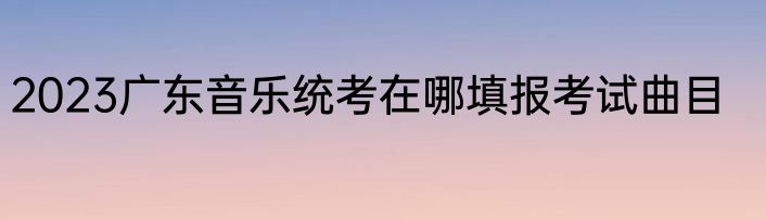 2023广东音乐统考在哪填报考试曲目